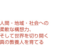 人間・地域・社会への柔軟な構想力、そして世界を切り開く真の教養人を育てる